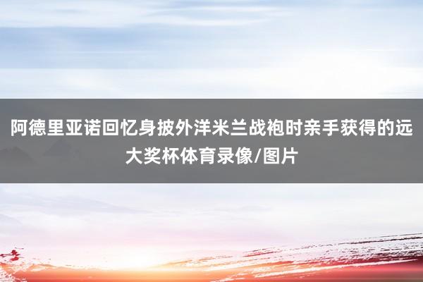 阿德里亚诺回忆身披外洋米兰战袍时亲手获得的远大奖杯体育录像/图片