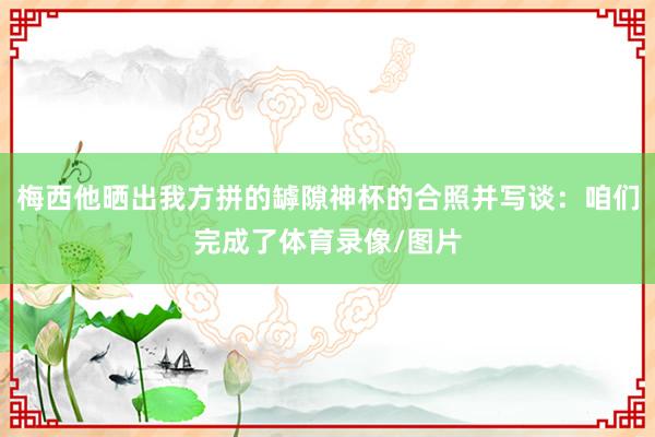 梅西他晒出我方拼的罅隙神杯的合照并写谈：咱们完成了体育录像/图片