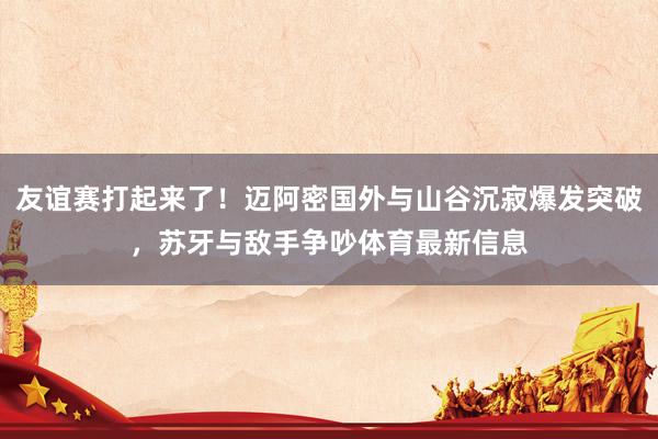 友谊赛打起来了！迈阿密国外与山谷沉寂爆发突破，苏牙与敌手争吵体育最新信息