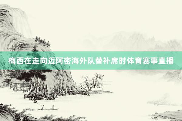 梅西在走向迈阿密海外队替补席时体育赛事直播