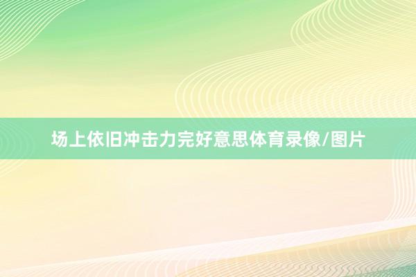 场上依旧冲击力完好意思体育录像/图片