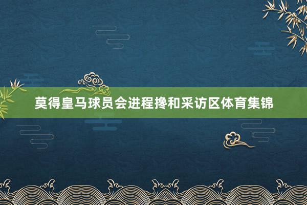 莫得皇马球员会进程搀和采访区体育集锦