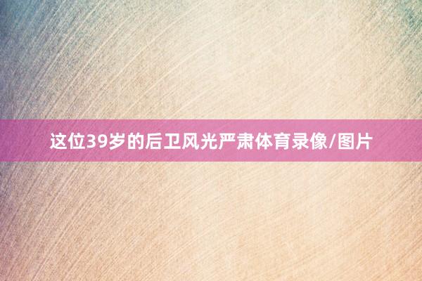 这位39岁的后卫风光严肃体育录像/图片