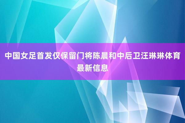 中国女足首发仅保留门将陈晨和中后卫汪琳琳体育最新信息