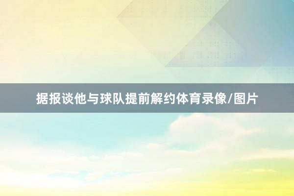 据报谈他与球队提前解约体育录像/图片
