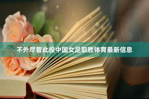 不外尽管此役中国女足取胜体育最新信息