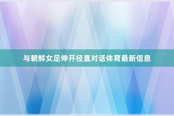 与朝鲜女足伸开径直对话体育最新信息