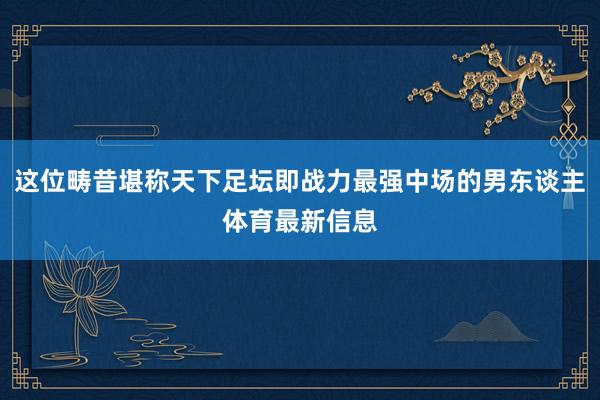 这位畴昔堪称天下足坛即战力最强中场的男东谈主体育最新信息
