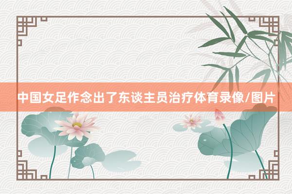 中国女足作念出了东谈主员治疗体育录像/图片