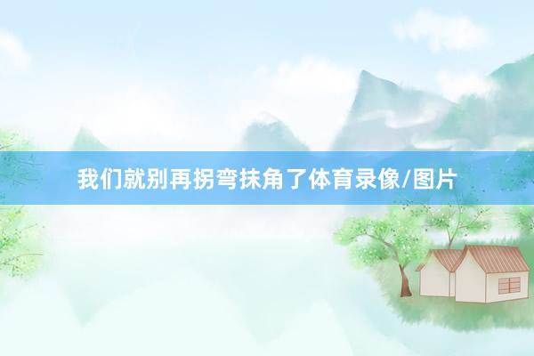 我们就别再拐弯抹角了体育录像/图片