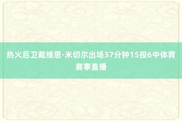 热火后卫戴维恩·米切尔出场37分钟15投6中体育赛事直播