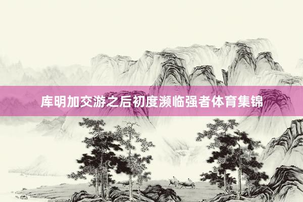 库明加交游之后初度濒临强者体育集锦