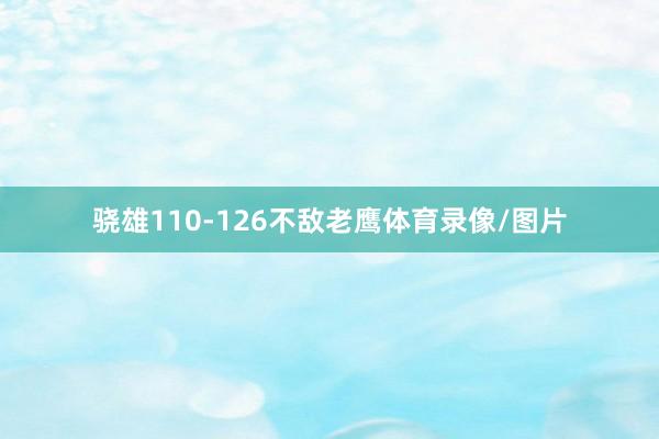 骁雄110-126不敌老鹰体育录像/图片