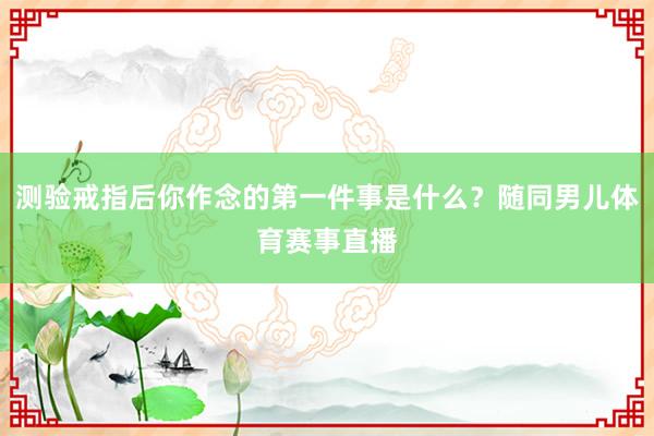 测验戒指后你作念的第一件事是什么？随同男儿体育赛事直播