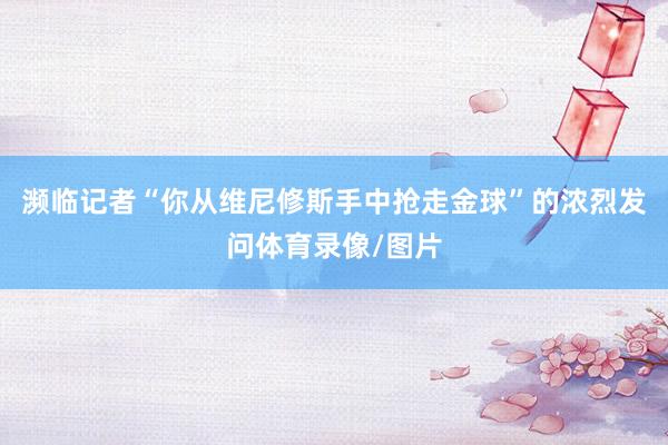 濒临记者“你从维尼修斯手中抢走金球”的浓烈发问体育录像/图片