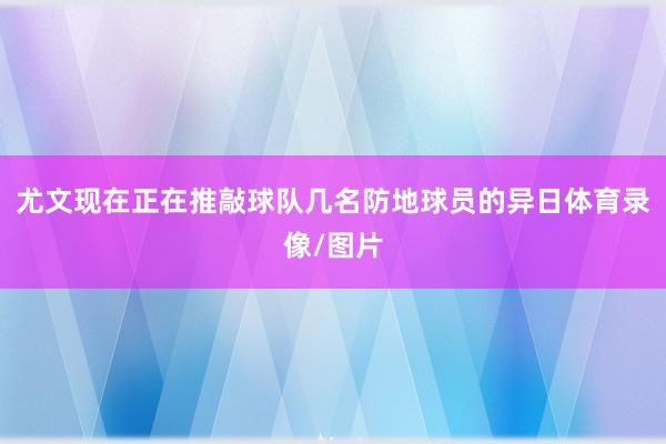尤文现在正在推敲球队几名防地球员的异日体育录像/图片