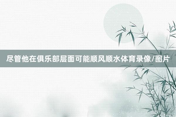 尽管他在俱乐部层面可能顺风顺水体育录像/图片
