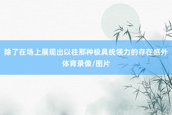 除了在场上展现出以往那种极具统领力的存在感外体育录像/图片