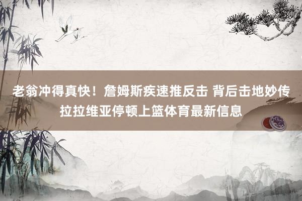 老翁冲得真快！詹姆斯疾速推反击 背后击地妙传拉拉维亚停顿上篮体育最新信息