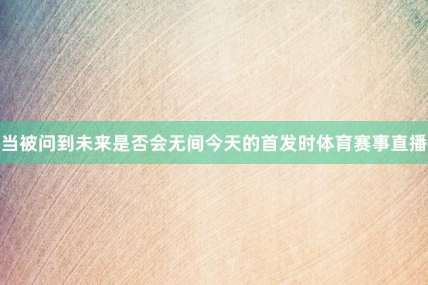 当被问到未来是否会无间今天的首发时体育赛事直播
