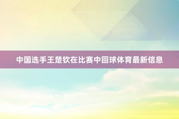 中国选手王楚钦在比赛中回球体育最新信息