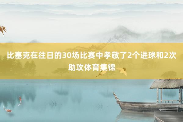 比塞克在往日的30场比赛中孝敬了2个进球和2次助攻体育集锦