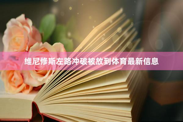 维尼修斯左路冲破被放到体育最新信息