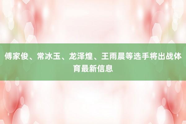 傅家俊、常冰玉、龙泽煌、王雨晨等选手将出战体育最新信息