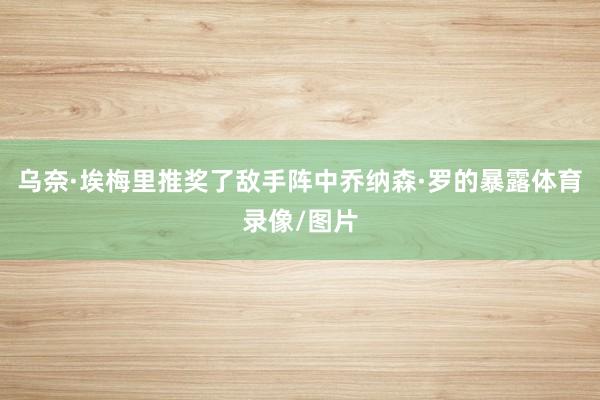 乌奈·埃梅里推奖了敌手阵中乔纳森·罗的暴露体育录像/图片