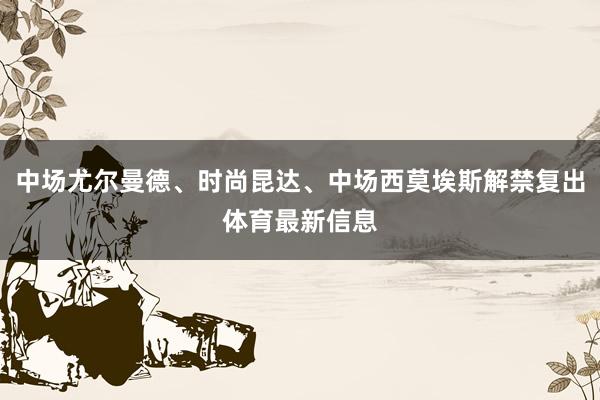 中场尤尔曼德、时尚昆达、中场西莫埃斯解禁复出体育最新信息