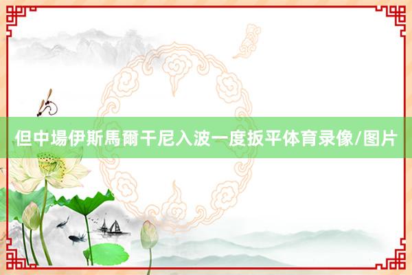 但中場伊斯馬爾干尼入波一度扳平体育录像/图片