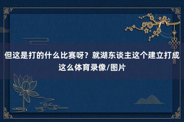 但这是打的什么比赛呀？就湖东谈主这个建立打成这么体育录像/图片