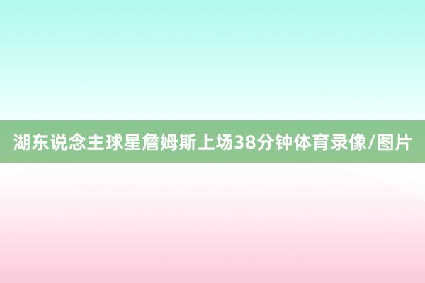湖东说念主球星詹姆斯上场38分钟体育录像/图片