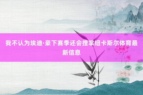 我不认为埃迪·豪下赛季还会捏掌纽卡斯尔体育最新信息