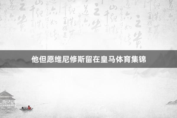 他但愿维尼修斯留在皇马体育集锦