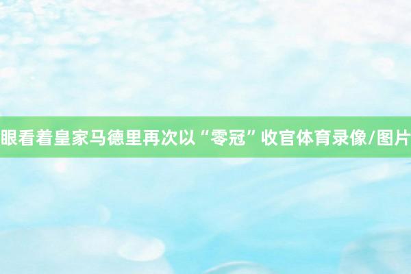 眼看着皇家马德里再次以“零冠”收官体育录像/图片