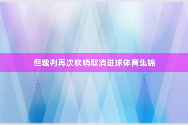 但裁判再次吹哨取消进球体育集锦