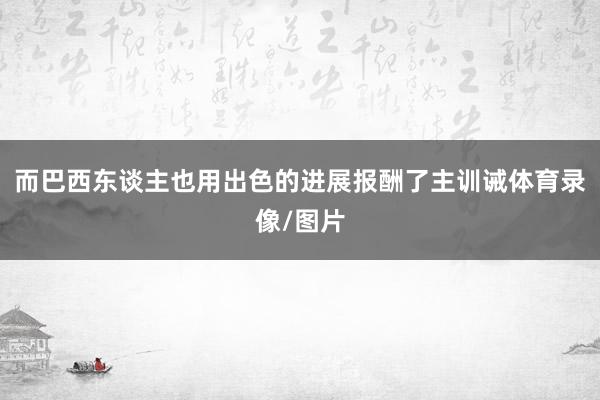 而巴西东谈主也用出色的进展报酬了主训诫体育录像/图片