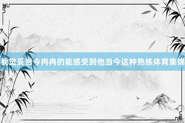 我觉妥当今冉冉的能感受到他当今这种熟练体育集锦