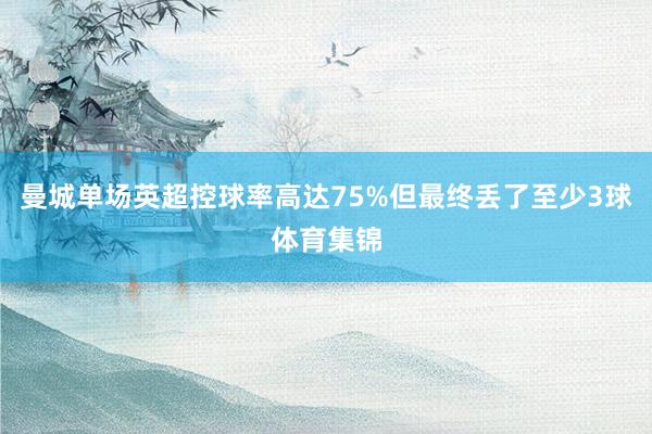 曼城单场英超控球率高达75%但最终丢了至少3球体育集锦