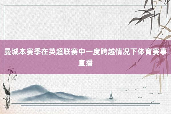 曼城本赛季在英超联赛中一度跨越情况下体育赛事直播