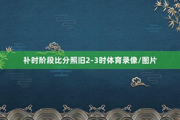 补时阶段比分照旧2-3时体育录像/图片