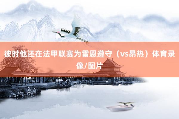彼时他还在法甲联赛为雷恩遵守（vs昂热）体育录像/图片