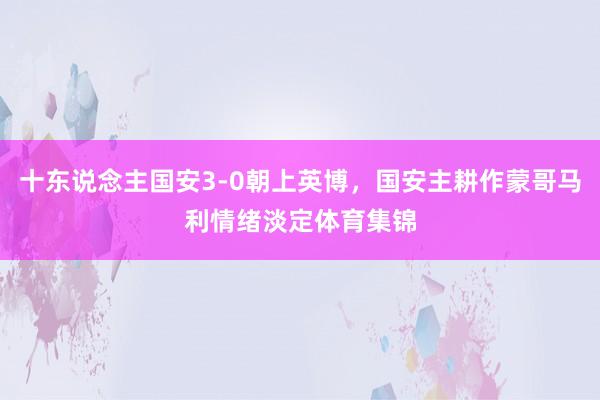 十东说念主国安3-0朝上英博，国安主耕作蒙哥马利情绪淡定体育集锦