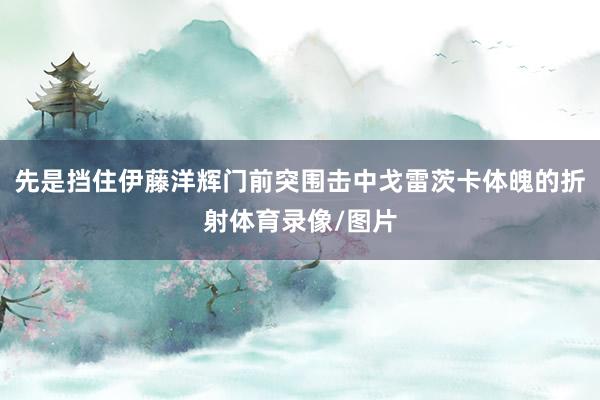 先是挡住伊藤洋辉门前突围击中戈雷茨卡体魄的折射体育录像/图片