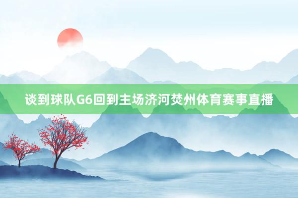 谈到球队G6回到主场济河焚州体育赛事直播