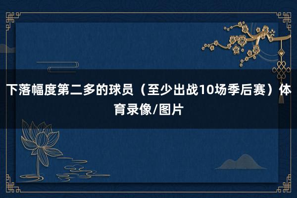 下落幅度第二多的球员（至少出战10场季后赛）体育录像/图片