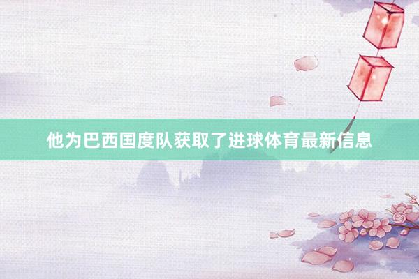 他为巴西国度队获取了进球体育最新信息
