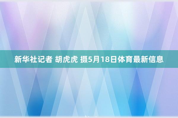 新华社记者 胡虎虎 摄5月18日体育最新信息