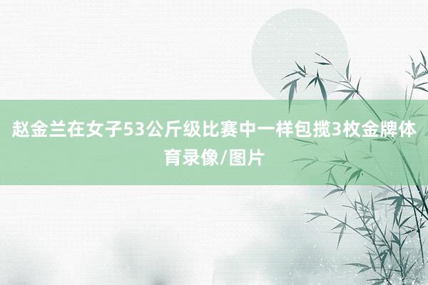 赵金兰在女子53公斤级比赛中一样包揽3枚金牌体育录像/图片
